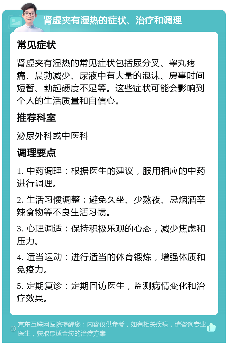 肾虚夹有湿热的症状、治疗和调理 常见症状 肾虚夹有湿热的常见症状包括尿分叉、睾丸疼痛、晨勃减少、尿液中有大量的泡沫、房事时间短暂、勃起硬度不足等。这些症状可能会影响到个人的生活质量和自信心。 推荐科室 泌尿外科或中医科 调理要点 1. 中药调理：根据医生的建议，服用相应的中药进行调理。 2. 生活习惯调整：避免久坐、少熬夜、忌烟酒辛辣食物等不良生活习惯。 3. 心理调适：保持积极乐观的心态，减少焦虑和压力。 4. 适当运动：进行适当的体育锻炼，增强体质和免疫力。 5. 定期复诊：定期回访医生，监测病情变化和治疗效果。