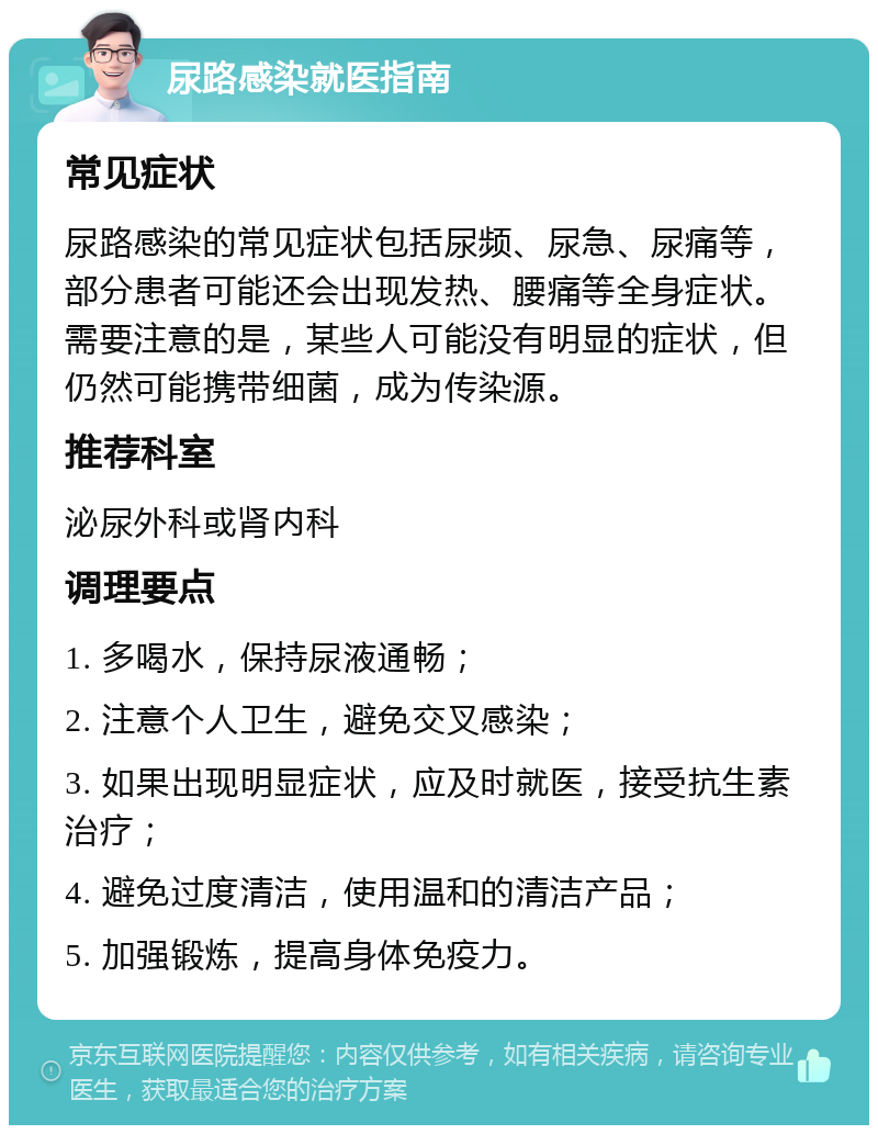 尿路感染就医指南 常见症状 尿路感染的常见症状包括尿频、尿急、尿痛等，部分患者可能还会出现发热、腰痛等全身症状。需要注意的是，某些人可能没有明显的症状，但仍然可能携带细菌，成为传染源。 推荐科室 泌尿外科或肾内科 调理要点 1. 多喝水，保持尿液通畅； 2. 注意个人卫生，避免交叉感染； 3. 如果出现明显症状，应及时就医，接受抗生素治疗； 4. 避免过度清洁，使用温和的清洁产品； 5. 加强锻炼，提高身体免疫力。