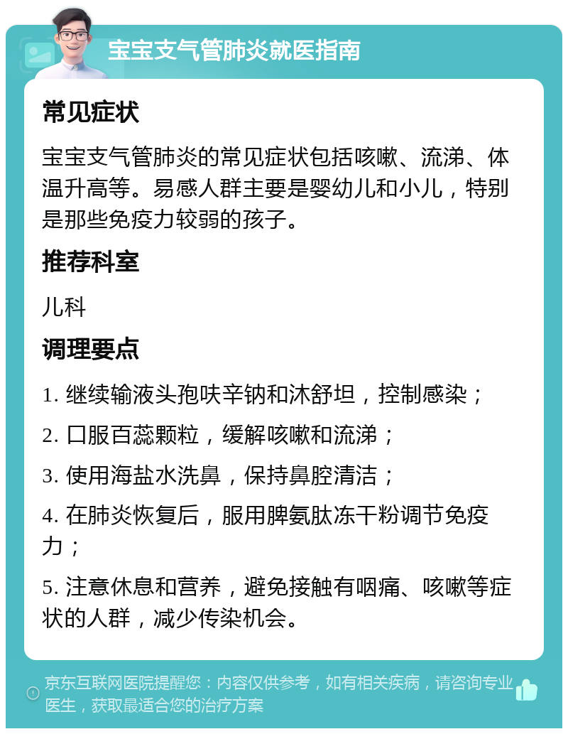 宝宝支气管肺炎就医指南 常见症状 宝宝支气管肺炎的常见症状包括咳嗽、流涕、体温升高等。易感人群主要是婴幼儿和小儿，特别是那些免疫力较弱的孩子。 推荐科室 儿科 调理要点 1. 继续输液头孢呋辛钠和沐舒坦，控制感染； 2. 口服百蕊颗粒，缓解咳嗽和流涕； 3. 使用海盐水洗鼻，保持鼻腔清洁； 4. 在肺炎恢复后，服用脾氨肽冻干粉调节免疫力； 5. 注意休息和营养，避免接触有咽痛、咳嗽等症状的人群，减少传染机会。