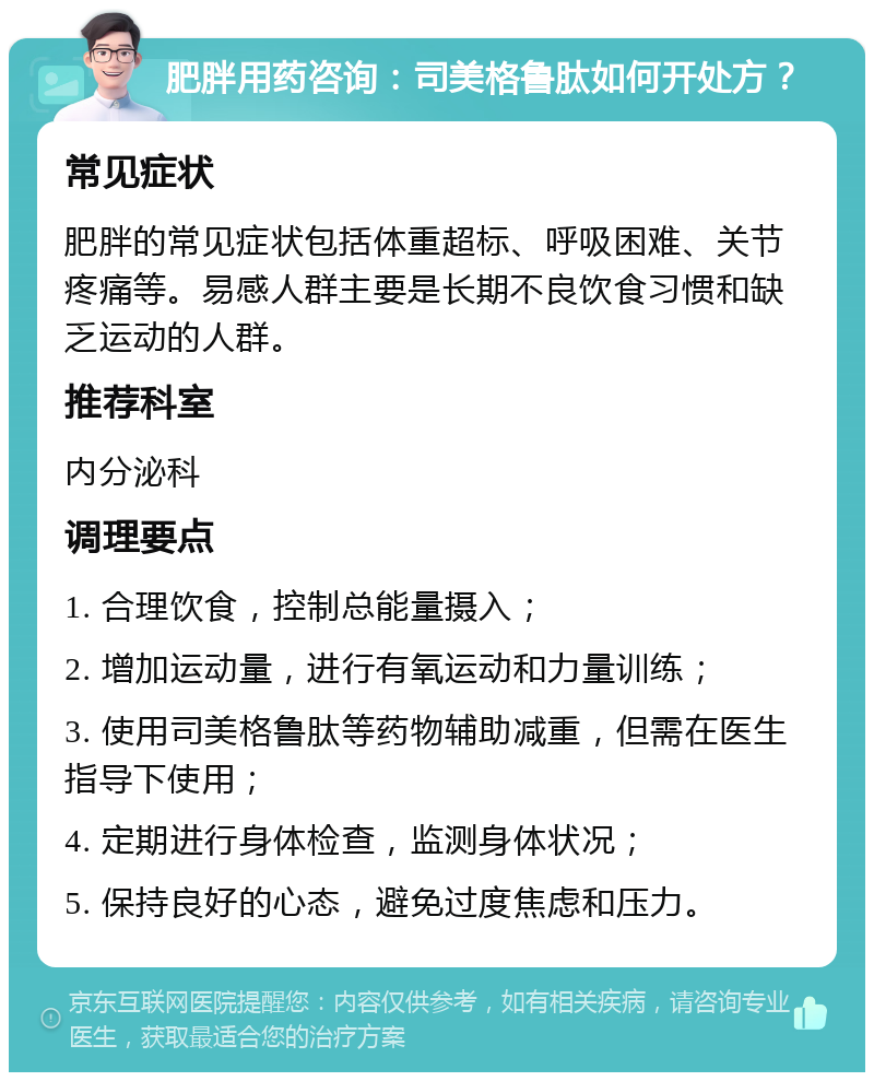 肥胖用药咨询：司美格鲁肽如何开处方？ 常见症状 肥胖的常见症状包括体重超标、呼吸困难、关节疼痛等。易感人群主要是长期不良饮食习惯和缺乏运动的人群。 推荐科室 内分泌科 调理要点 1. 合理饮食，控制总能量摄入； 2. 增加运动量，进行有氧运动和力量训练； 3. 使用司美格鲁肽等药物辅助减重，但需在医生指导下使用； 4. 定期进行身体检查，监测身体状况； 5. 保持良好的心态，避免过度焦虑和压力。