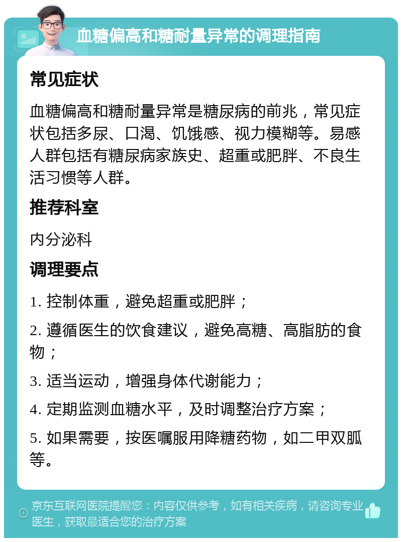 血糖偏高和糖耐量异常的调理指南 常见症状 血糖偏高和糖耐量异常是糖尿病的前兆，常见症状包括多尿、口渴、饥饿感、视力模糊等。易感人群包括有糖尿病家族史、超重或肥胖、不良生活习惯等人群。 推荐科室 内分泌科 调理要点 1. 控制体重，避免超重或肥胖； 2. 遵循医生的饮食建议，避免高糖、高脂肪的食物； 3. 适当运动，增强身体代谢能力； 4. 定期监测血糖水平，及时调整治疗方案； 5. 如果需要，按医嘱服用降糖药物，如二甲双胍等。