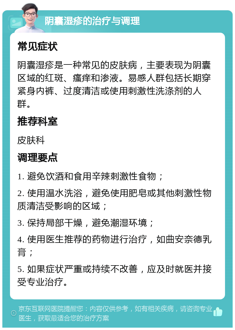 阴囊湿疹的治疗与调理 常见症状 阴囊湿疹是一种常见的皮肤病，主要表现为阴囊区域的红斑、瘙痒和渗液。易感人群包括长期穿紧身内裤、过度清洁或使用刺激性洗涤剂的人群。 推荐科室 皮肤科 调理要点 1. 避免饮酒和食用辛辣刺激性食物； 2. 使用温水洗浴，避免使用肥皂或其他刺激性物质清洁受影响的区域； 3. 保持局部干燥，避免潮湿环境； 4. 使用医生推荐的药物进行治疗，如曲安奈德乳膏； 5. 如果症状严重或持续不改善，应及时就医并接受专业治疗。