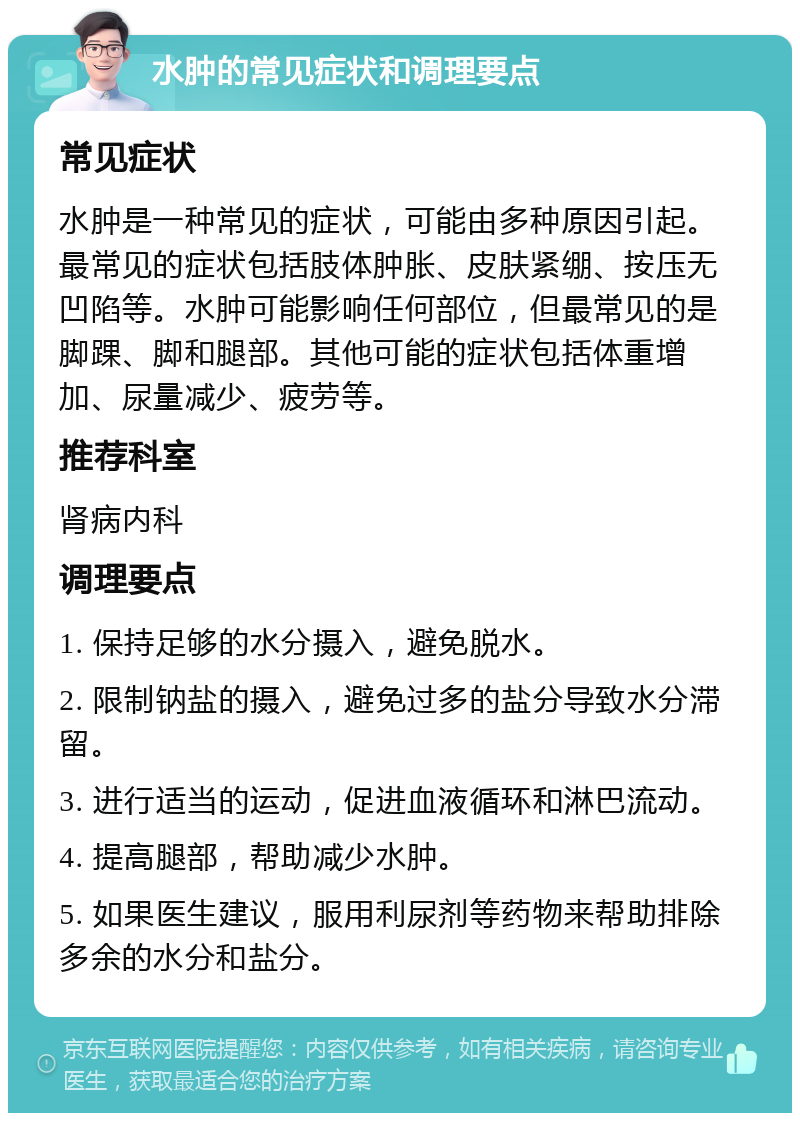 水肿的常见症状和调理要点 常见症状 水肿是一种常见的症状，可能由多种原因引起。最常见的症状包括肢体肿胀、皮肤紧绷、按压无凹陷等。水肿可能影响任何部位，但最常见的是脚踝、脚和腿部。其他可能的症状包括体重增加、尿量减少、疲劳等。 推荐科室 肾病内科 调理要点 1. 保持足够的水分摄入，避免脱水。 2. 限制钠盐的摄入，避免过多的盐分导致水分滞留。 3. 进行适当的运动，促进血液循环和淋巴流动。 4. 提高腿部，帮助减少水肿。 5. 如果医生建议，服用利尿剂等药物来帮助排除多余的水分和盐分。