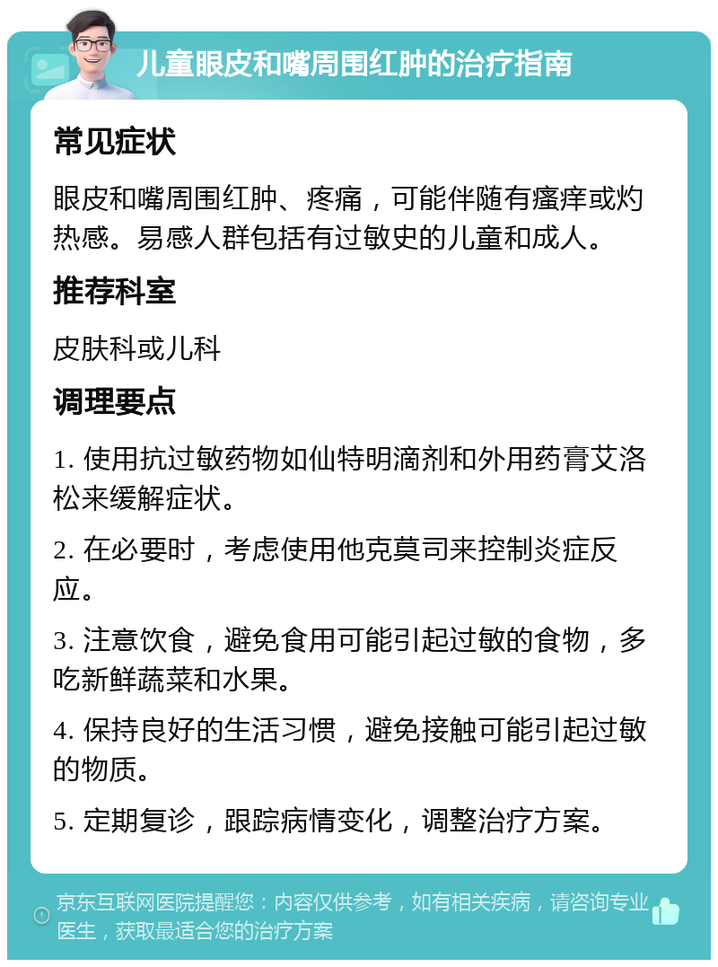 儿童眼皮和嘴周围红肿的治疗指南 常见症状 眼皮和嘴周围红肿、疼痛，可能伴随有瘙痒或灼热感。易感人群包括有过敏史的儿童和成人。 推荐科室 皮肤科或儿科 调理要点 1. 使用抗过敏药物如仙特明滴剂和外用药膏艾洛松来缓解症状。 2. 在必要时，考虑使用他克莫司来控制炎症反应。 3. 注意饮食，避免食用可能引起过敏的食物，多吃新鲜蔬菜和水果。 4. 保持良好的生活习惯，避免接触可能引起过敏的物质。 5. 定期复诊，跟踪病情变化，调整治疗方案。