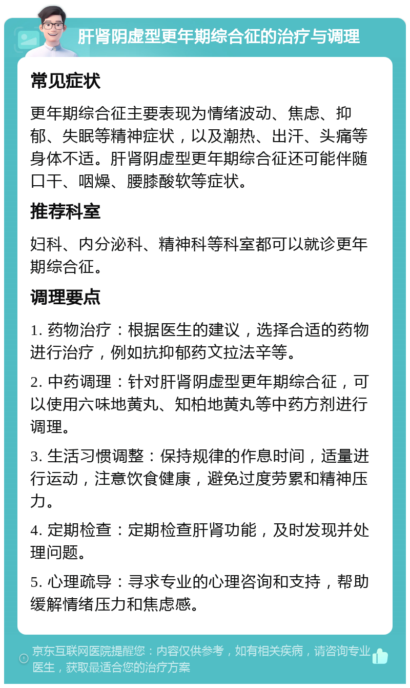 肝肾阴虚型更年期综合征的治疗与调理 常见症状 更年期综合征主要表现为情绪波动、焦虑、抑郁、失眠等精神症状，以及潮热、出汗、头痛等身体不适。肝肾阴虚型更年期综合征还可能伴随口干、咽燥、腰膝酸软等症状。 推荐科室 妇科、内分泌科、精神科等科室都可以就诊更年期综合征。 调理要点 1. 药物治疗：根据医生的建议，选择合适的药物进行治疗，例如抗抑郁药文拉法辛等。 2. 中药调理：针对肝肾阴虚型更年期综合征，可以使用六味地黄丸、知柏地黄丸等中药方剂进行调理。 3. 生活习惯调整：保持规律的作息时间，适量进行运动，注意饮食健康，避免过度劳累和精神压力。 4. 定期检查：定期检查肝肾功能，及时发现并处理问题。 5. 心理疏导：寻求专业的心理咨询和支持，帮助缓解情绪压力和焦虑感。