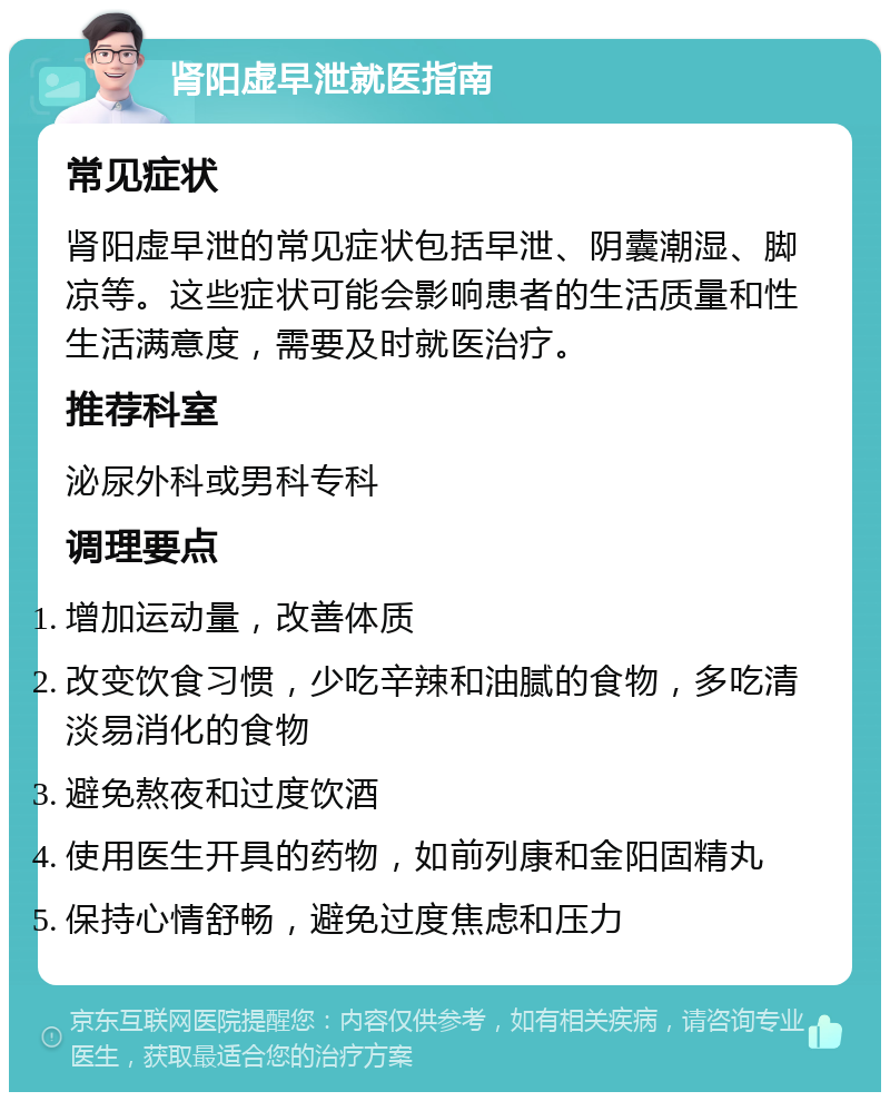 肾阳虚早泄就医指南 常见症状 肾阳虚早泄的常见症状包括早泄、阴囊潮湿、脚凉等。这些症状可能会影响患者的生活质量和性生活满意度，需要及时就医治疗。 推荐科室 泌尿外科或男科专科 调理要点 增加运动量，改善体质 改变饮食习惯，少吃辛辣和油腻的食物，多吃清淡易消化的食物 避免熬夜和过度饮酒 使用医生开具的药物，如前列康和金阳固精丸 保持心情舒畅，避免过度焦虑和压力