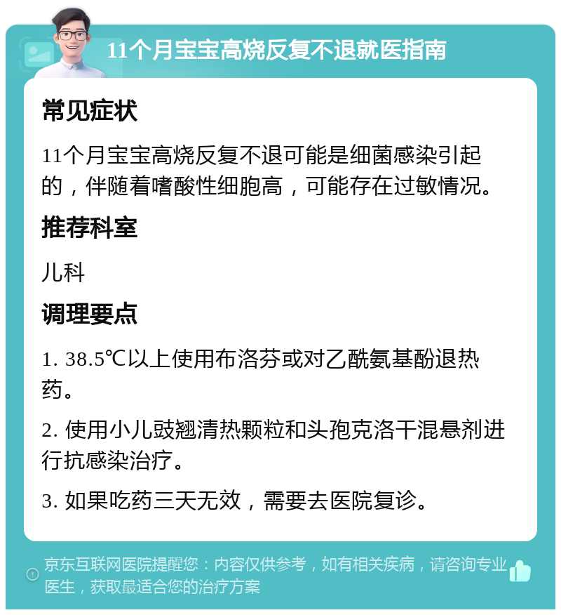 11个月宝宝高烧反复不退就医指南 常见症状 11个月宝宝高烧反复不退可能是细菌感染引起的，伴随着嗜酸性细胞高，可能存在过敏情况。 推荐科室 儿科 调理要点 1. 38.5℃以上使用布洛芬或对乙酰氨基酚退热药。 2. 使用小儿豉翘清热颗粒和头孢克洛干混悬剂进行抗感染治疗。 3. 如果吃药三天无效，需要去医院复诊。