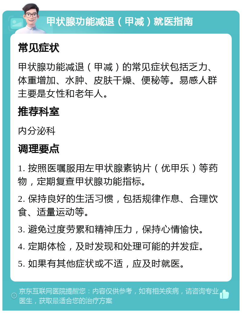 甲状腺功能减退（甲减）就医指南 常见症状 甲状腺功能减退（甲减）的常见症状包括乏力、体重增加、水肿、皮肤干燥、便秘等。易感人群主要是女性和老年人。 推荐科室 内分泌科 调理要点 1. 按照医嘱服用左甲状腺素钠片（优甲乐）等药物，定期复查甲状腺功能指标。 2. 保持良好的生活习惯，包括规律作息、合理饮食、适量运动等。 3. 避免过度劳累和精神压力，保持心情愉快。 4. 定期体检，及时发现和处理可能的并发症。 5. 如果有其他症状或不适，应及时就医。