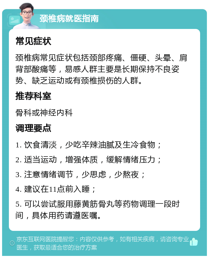 颈椎病就医指南 常见症状 颈椎病常见症状包括颈部疼痛、僵硬、头晕、肩背部酸痛等，易感人群主要是长期保持不良姿势、缺乏运动或有颈椎损伤的人群。 推荐科室 骨科或神经内科 调理要点 1. 饮食清淡，少吃辛辣油腻及生冷食物； 2. 适当运动，增强体质，缓解情绪压力； 3. 注意情绪调节，少思虑，少熬夜； 4. 建议在11点前入睡； 5. 可以尝试服用藤黄筋骨丸等药物调理一段时间，具体用药请遵医嘱。