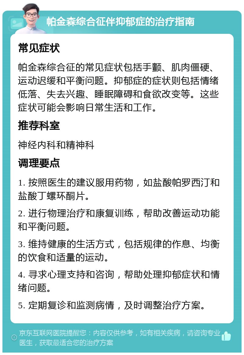 帕金森综合征伴抑郁症的治疗指南 常见症状 帕金森综合征的常见症状包括手颤、肌肉僵硬、运动迟缓和平衡问题。抑郁症的症状则包括情绪低落、失去兴趣、睡眠障碍和食欲改变等。这些症状可能会影响日常生活和工作。 推荐科室 神经内科和精神科 调理要点 1. 按照医生的建议服用药物，如盐酸帕罗西汀和盐酸丁螺环酮片。 2. 进行物理治疗和康复训练，帮助改善运动功能和平衡问题。 3. 维持健康的生活方式，包括规律的作息、均衡的饮食和适量的运动。 4. 寻求心理支持和咨询，帮助处理抑郁症状和情绪问题。 5. 定期复诊和监测病情，及时调整治疗方案。