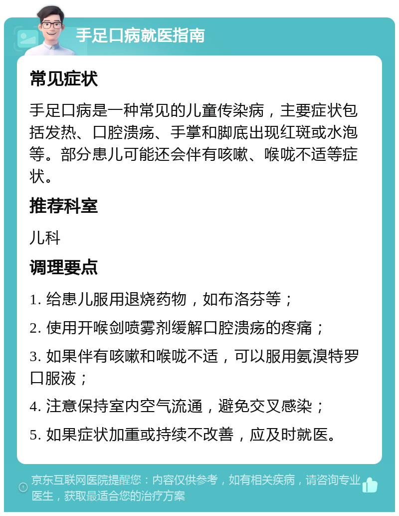 手足口病就医指南 常见症状 手足口病是一种常见的儿童传染病，主要症状包括发热、口腔溃疡、手掌和脚底出现红斑或水泡等。部分患儿可能还会伴有咳嗽、喉咙不适等症状。 推荐科室 儿科 调理要点 1. 给患儿服用退烧药物，如布洛芬等； 2. 使用开喉剑喷雾剂缓解口腔溃疡的疼痛； 3. 如果伴有咳嗽和喉咙不适，可以服用氨溴特罗口服液； 4. 注意保持室内空气流通，避免交叉感染； 5. 如果症状加重或持续不改善，应及时就医。