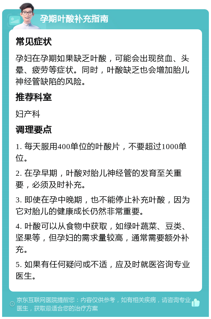 孕期叶酸补充指南 常见症状 孕妇在孕期如果缺乏叶酸，可能会出现贫血、头晕、疲劳等症状。同时，叶酸缺乏也会增加胎儿神经管缺陷的风险。 推荐科室 妇产科 调理要点 1. 每天服用400单位的叶酸片，不要超过1000单位。 2. 在孕早期，叶酸对胎儿神经管的发育至关重要，必须及时补充。 3. 即使在孕中晚期，也不能停止补充叶酸，因为它对胎儿的健康成长仍然非常重要。 4. 叶酸可以从食物中获取，如绿叶蔬菜、豆类、坚果等，但孕妇的需求量较高，通常需要额外补充。 5. 如果有任何疑问或不适，应及时就医咨询专业医生。