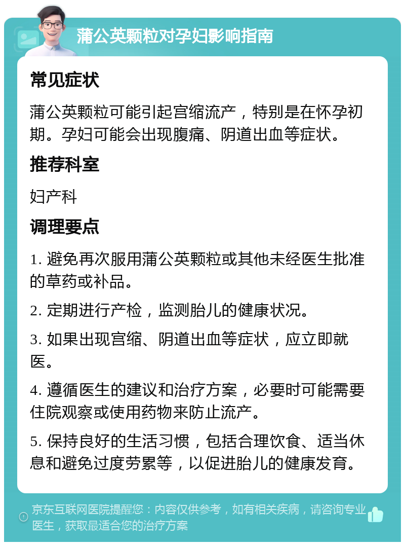 蒲公英颗粒对孕妇影响指南 常见症状 蒲公英颗粒可能引起宫缩流产，特别是在怀孕初期。孕妇可能会出现腹痛、阴道出血等症状。 推荐科室 妇产科 调理要点 1. 避免再次服用蒲公英颗粒或其他未经医生批准的草药或补品。 2. 定期进行产检，监测胎儿的健康状况。 3. 如果出现宫缩、阴道出血等症状，应立即就医。 4. 遵循医生的建议和治疗方案，必要时可能需要住院观察或使用药物来防止流产。 5. 保持良好的生活习惯，包括合理饮食、适当休息和避免过度劳累等，以促进胎儿的健康发育。