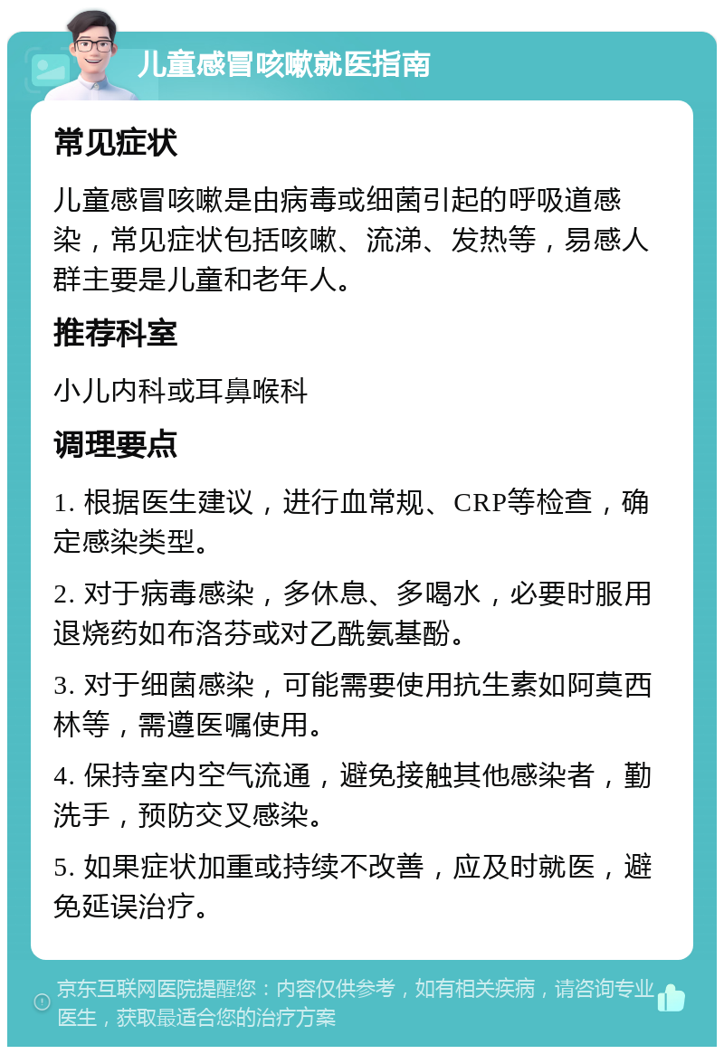 儿童感冒咳嗽就医指南 常见症状 儿童感冒咳嗽是由病毒或细菌引起的呼吸道感染，常见症状包括咳嗽、流涕、发热等，易感人群主要是儿童和老年人。 推荐科室 小儿内科或耳鼻喉科 调理要点 1. 根据医生建议，进行血常规、CRP等检查，确定感染类型。 2. 对于病毒感染，多休息、多喝水，必要时服用退烧药如布洛芬或对乙酰氨基酚。 3. 对于细菌感染，可能需要使用抗生素如阿莫西林等，需遵医嘱使用。 4. 保持室内空气流通，避免接触其他感染者，勤洗手，预防交叉感染。 5. 如果症状加重或持续不改善，应及时就医，避免延误治疗。