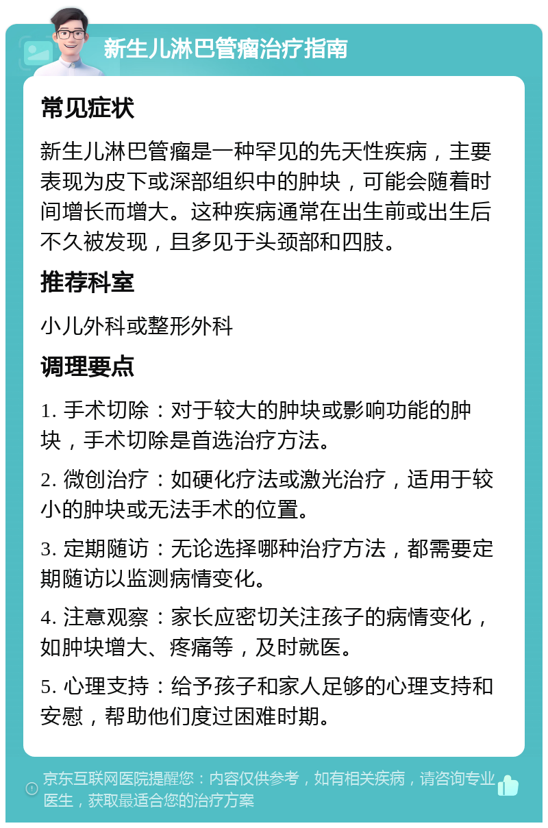 新生儿淋巴管瘤治疗指南 常见症状 新生儿淋巴管瘤是一种罕见的先天性疾病，主要表现为皮下或深部组织中的肿块，可能会随着时间增长而增大。这种疾病通常在出生前或出生后不久被发现，且多见于头颈部和四肢。 推荐科室 小儿外科或整形外科 调理要点 1. 手术切除：对于较大的肿块或影响功能的肿块，手术切除是首选治疗方法。 2. 微创治疗：如硬化疗法或激光治疗，适用于较小的肿块或无法手术的位置。 3. 定期随访：无论选择哪种治疗方法，都需要定期随访以监测病情变化。 4. 注意观察：家长应密切关注孩子的病情变化，如肿块增大、疼痛等，及时就医。 5. 心理支持：给予孩子和家人足够的心理支持和安慰，帮助他们度过困难时期。