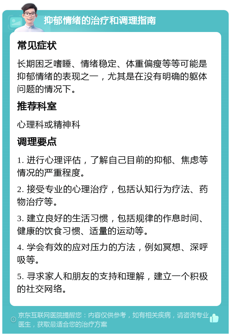 抑郁情绪的治疗和调理指南 常见症状 长期困乏嗜睡、情绪稳定、体重偏瘦等等可能是抑郁情绪的表现之一，尤其是在没有明确的躯体问题的情况下。 推荐科室 心理科或精神科 调理要点 1. 进行心理评估，了解自己目前的抑郁、焦虑等情况的严重程度。 2. 接受专业的心理治疗，包括认知行为疗法、药物治疗等。 3. 建立良好的生活习惯，包括规律的作息时间、健康的饮食习惯、适量的运动等。 4. 学会有效的应对压力的方法，例如冥想、深呼吸等。 5. 寻求家人和朋友的支持和理解，建立一个积极的社交网络。