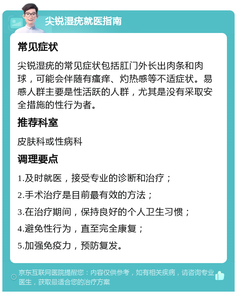 尖锐湿疣就医指南 常见症状 尖锐湿疣的常见症状包括肛门外长出肉条和肉球，可能会伴随有瘙痒、灼热感等不适症状。易感人群主要是性活跃的人群，尤其是没有采取安全措施的性行为者。 推荐科室 皮肤科或性病科 调理要点 1.及时就医，接受专业的诊断和治疗； 2.手术治疗是目前最有效的方法； 3.在治疗期间，保持良好的个人卫生习惯； 4.避免性行为，直至完全康复； 5.加强免疫力，预防复发。