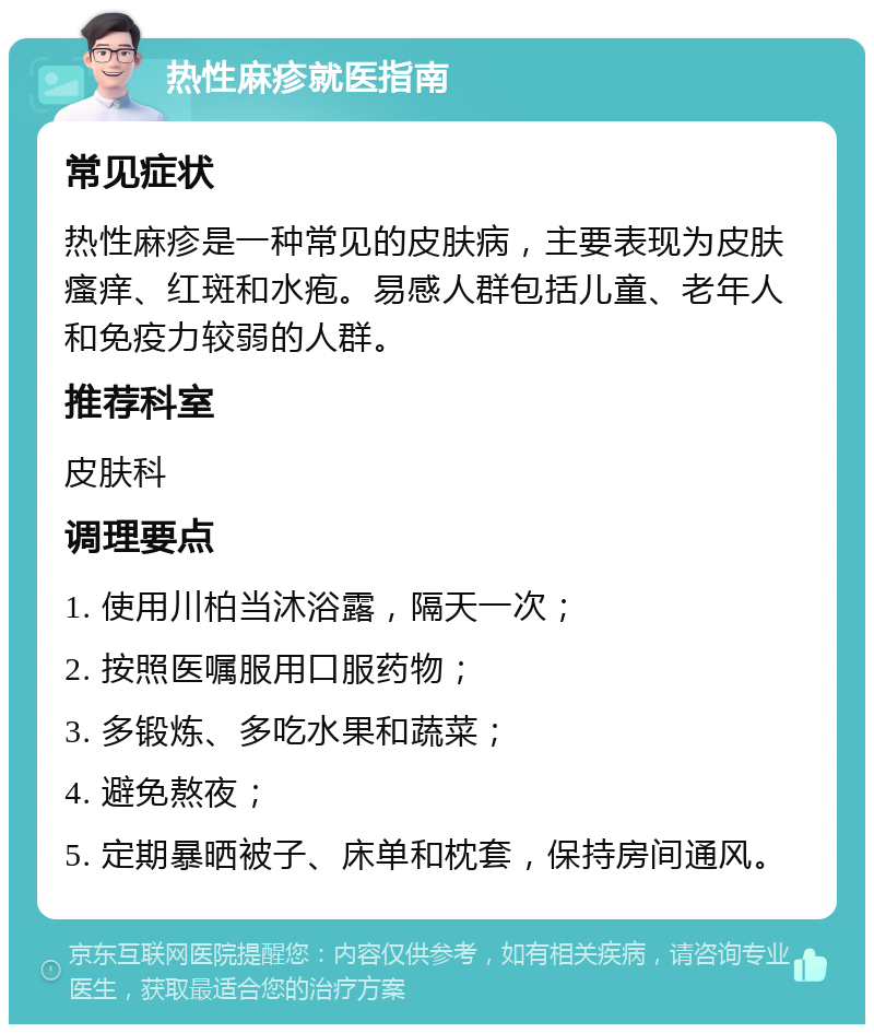 热性麻疹就医指南 常见症状 热性麻疹是一种常见的皮肤病，主要表现为皮肤瘙痒、红斑和水疱。易感人群包括儿童、老年人和免疫力较弱的人群。 推荐科室 皮肤科 调理要点 1. 使用川柏当沐浴露，隔天一次； 2. 按照医嘱服用口服药物； 3. 多锻炼、多吃水果和蔬菜； 4. 避免熬夜； 5. 定期暴晒被子、床单和枕套，保持房间通风。