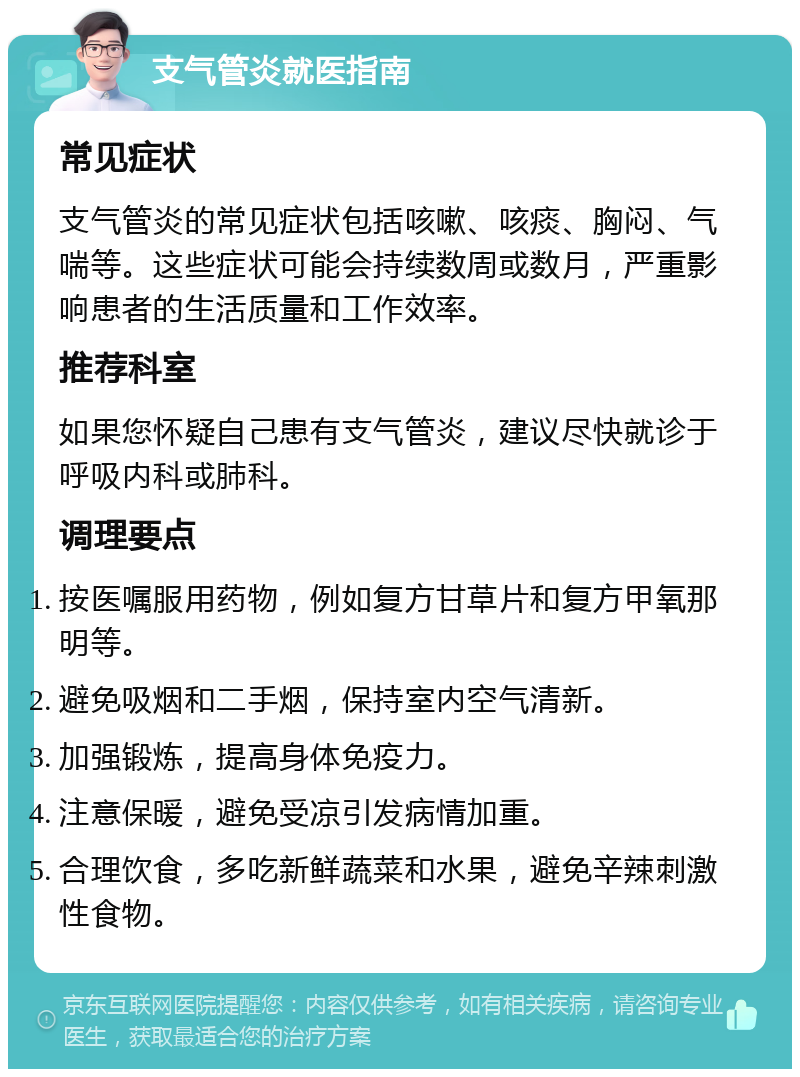 支气管炎就医指南 常见症状 支气管炎的常见症状包括咳嗽、咳痰、胸闷、气喘等。这些症状可能会持续数周或数月，严重影响患者的生活质量和工作效率。 推荐科室 如果您怀疑自己患有支气管炎，建议尽快就诊于呼吸内科或肺科。 调理要点 按医嘱服用药物，例如复方甘草片和复方甲氧那明等。 避免吸烟和二手烟，保持室内空气清新。 加强锻炼，提高身体免疫力。 注意保暖，避免受凉引发病情加重。 合理饮食，多吃新鲜蔬菜和水果，避免辛辣刺激性食物。