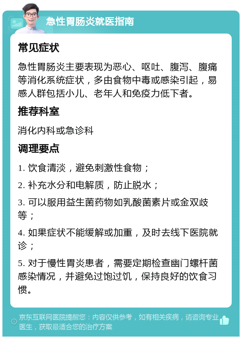 急性胃肠炎就医指南 常见症状 急性胃肠炎主要表现为恶心、呕吐、腹泻、腹痛等消化系统症状，多由食物中毒或感染引起，易感人群包括小儿、老年人和免疫力低下者。 推荐科室 消化内科或急诊科 调理要点 1. 饮食清淡，避免刺激性食物； 2. 补充水分和电解质，防止脱水； 3. 可以服用益生菌药物如乳酸菌素片或金双歧等； 4. 如果症状不能缓解或加重，及时去线下医院就诊； 5. 对于慢性胃炎患者，需要定期检查幽门螺杆菌感染情况，并避免过饱过饥，保持良好的饮食习惯。