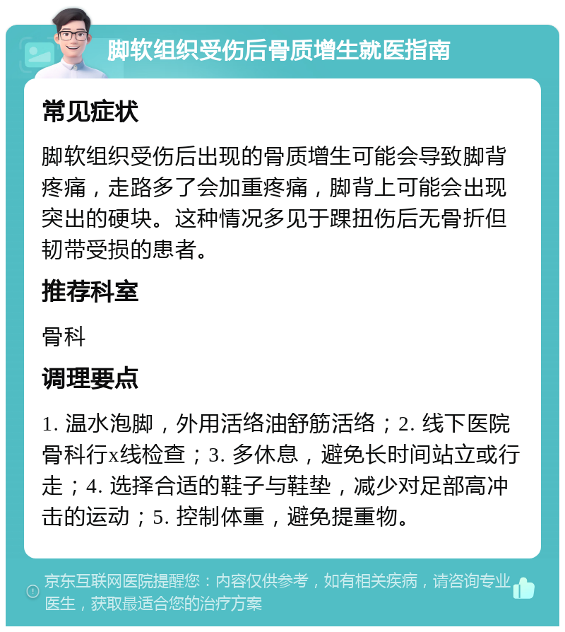 脚软组织受伤后骨质增生就医指南 常见症状 脚软组织受伤后出现的骨质增生可能会导致脚背疼痛，走路多了会加重疼痛，脚背上可能会出现突出的硬块。这种情况多见于踝扭伤后无骨折但韧带受损的患者。 推荐科室 骨科 调理要点 1. 温水泡脚，外用活络油舒筋活络；2. 线下医院骨科行x线检查；3. 多休息，避免长时间站立或行走；4. 选择合适的鞋子与鞋垫，减少对足部高冲击的运动；5. 控制体重，避免提重物。