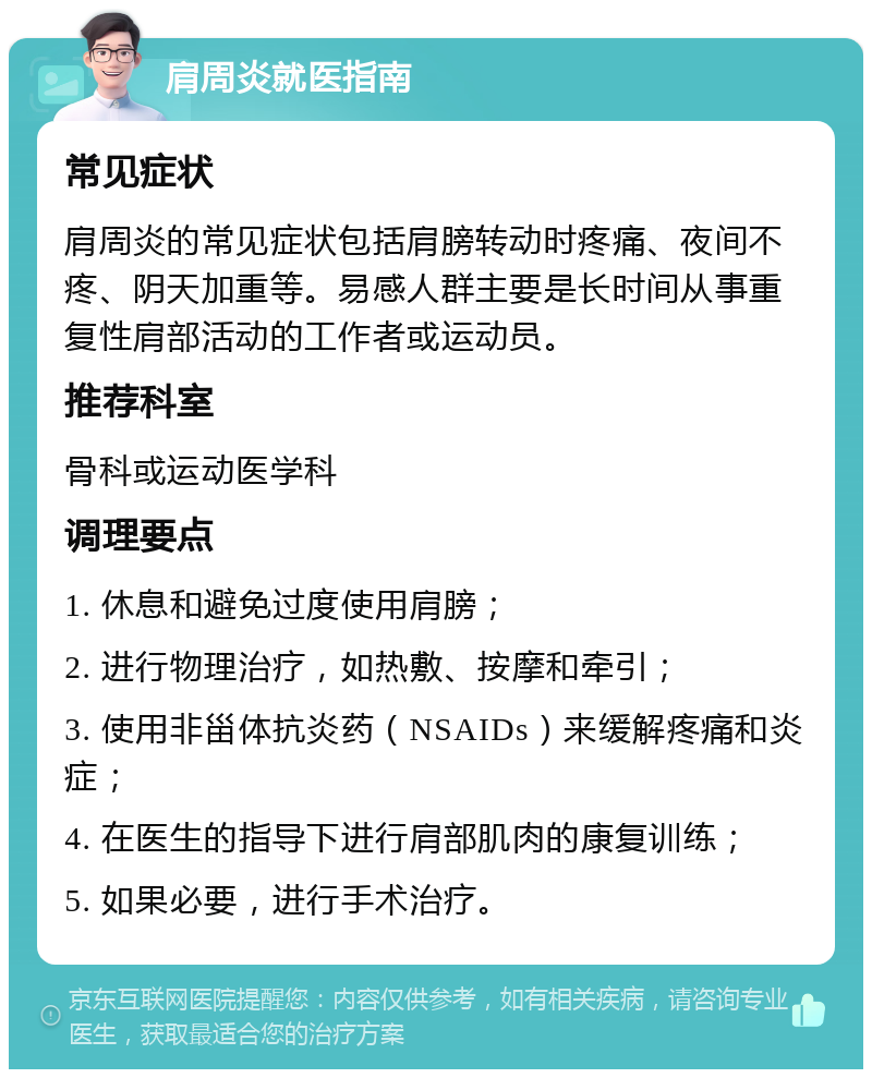 肩周炎就医指南 常见症状 肩周炎的常见症状包括肩膀转动时疼痛、夜间不疼、阴天加重等。易感人群主要是长时间从事重复性肩部活动的工作者或运动员。 推荐科室 骨科或运动医学科 调理要点 1. 休息和避免过度使用肩膀； 2. 进行物理治疗，如热敷、按摩和牵引； 3. 使用非甾体抗炎药（NSAIDs）来缓解疼痛和炎症； 4. 在医生的指导下进行肩部肌肉的康复训练； 5. 如果必要，进行手术治疗。