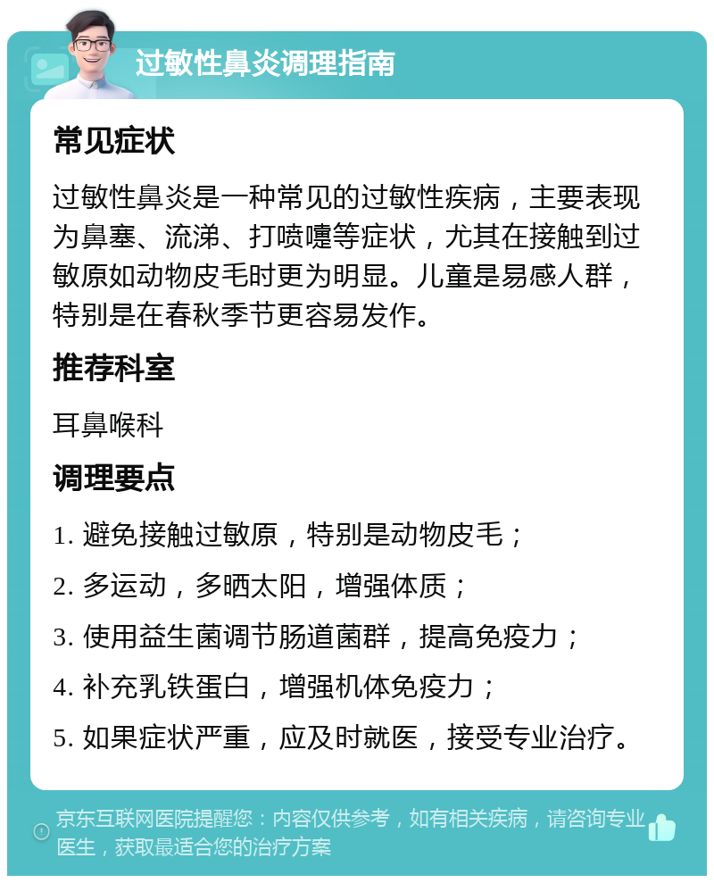 过敏性鼻炎调理指南 常见症状 过敏性鼻炎是一种常见的过敏性疾病，主要表现为鼻塞、流涕、打喷嚏等症状，尤其在接触到过敏原如动物皮毛时更为明显。儿童是易感人群，特别是在春秋季节更容易发作。 推荐科室 耳鼻喉科 调理要点 1. 避免接触过敏原，特别是动物皮毛； 2. 多运动，多晒太阳，增强体质； 3. 使用益生菌调节肠道菌群，提高免疫力； 4. 补充乳铁蛋白，增强机体免疫力； 5. 如果症状严重，应及时就医，接受专业治疗。