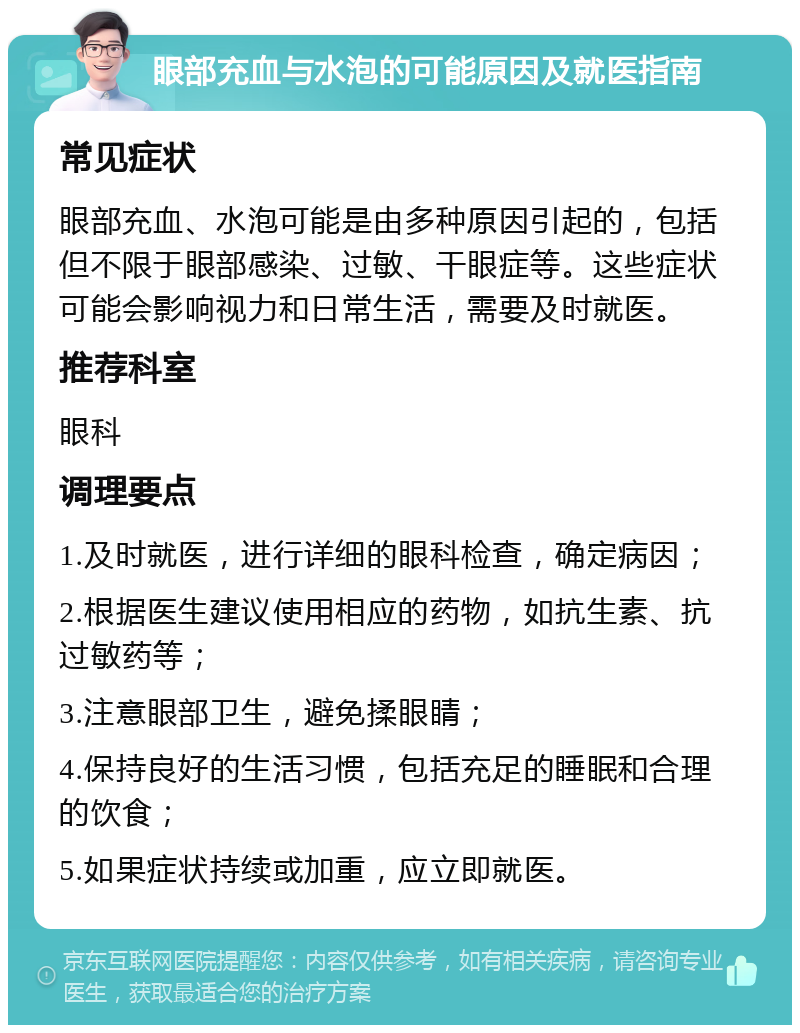 眼部充血与水泡的可能原因及就医指南 常见症状 眼部充血、水泡可能是由多种原因引起的，包括但不限于眼部感染、过敏、干眼症等。这些症状可能会影响视力和日常生活，需要及时就医。 推荐科室 眼科 调理要点 1.及时就医，进行详细的眼科检查，确定病因； 2.根据医生建议使用相应的药物，如抗生素、抗过敏药等； 3.注意眼部卫生，避免揉眼睛； 4.保持良好的生活习惯，包括充足的睡眠和合理的饮食； 5.如果症状持续或加重，应立即就医。