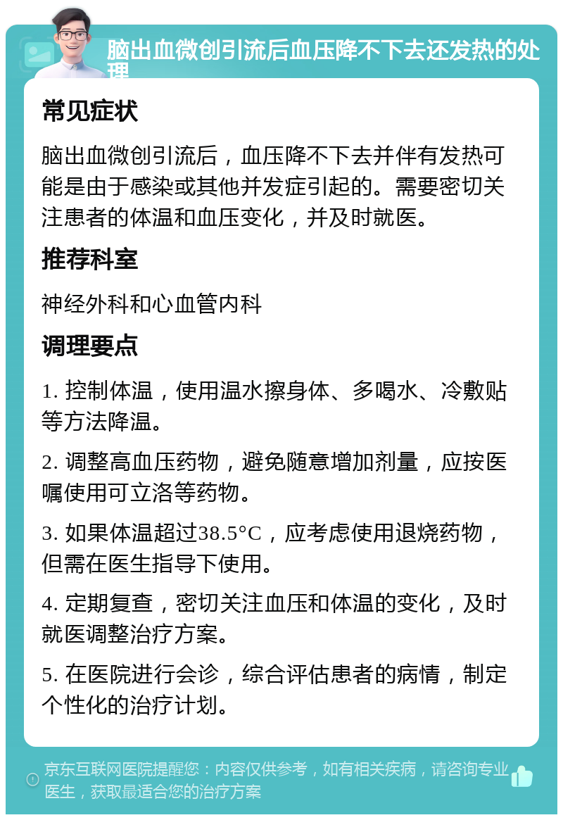 脑出血微创引流后血压降不下去还发热的处理 常见症状 脑出血微创引流后，血压降不下去并伴有发热可能是由于感染或其他并发症引起的。需要密切关注患者的体温和血压变化，并及时就医。 推荐科室 神经外科和心血管内科 调理要点 1. 控制体温，使用温水擦身体、多喝水、冷敷贴等方法降温。 2. 调整高血压药物，避免随意增加剂量，应按医嘱使用可立洛等药物。 3. 如果体温超过38.5°C，应考虑使用退烧药物，但需在医生指导下使用。 4. 定期复查，密切关注血压和体温的变化，及时就医调整治疗方案。 5. 在医院进行会诊，综合评估患者的病情，制定个性化的治疗计划。