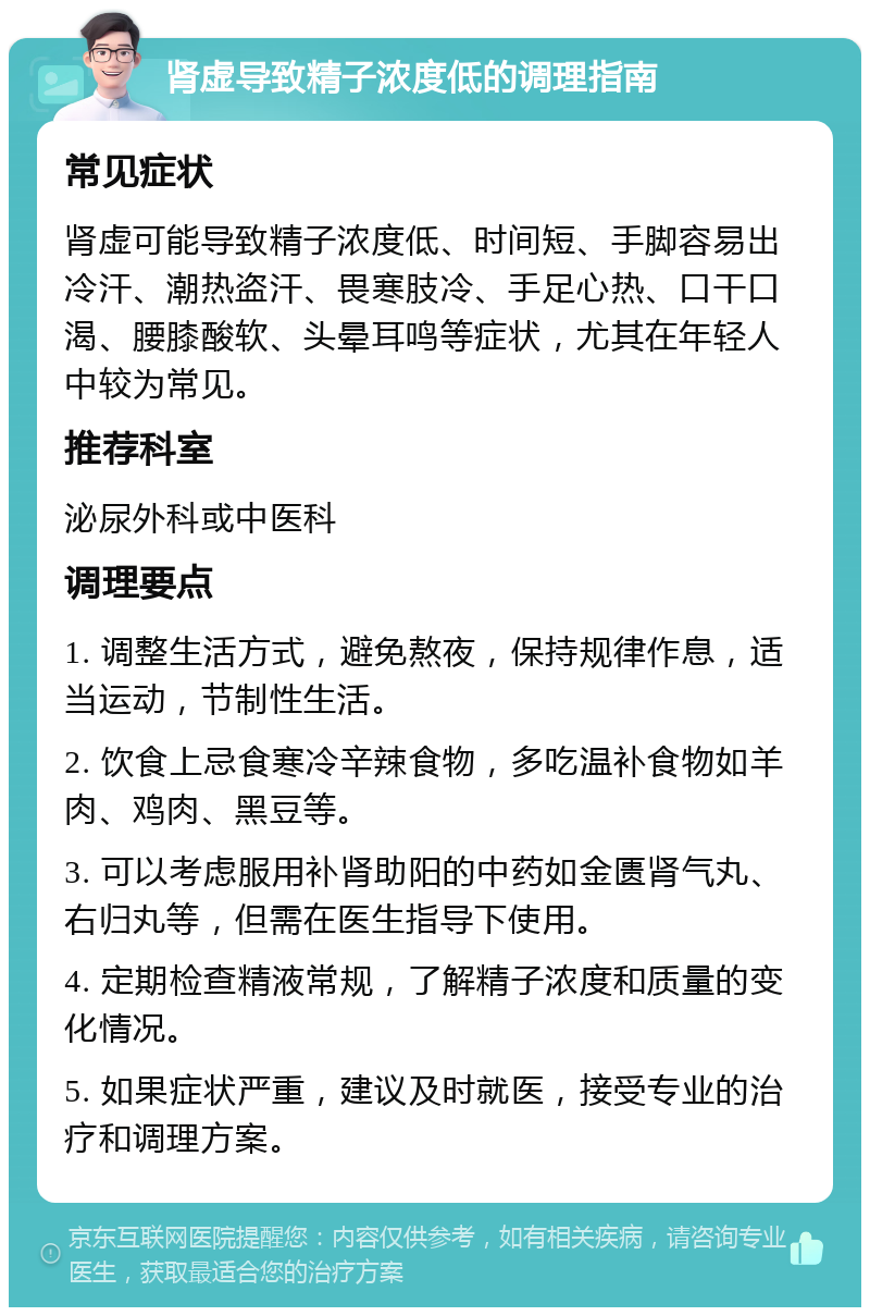 肾虚导致精子浓度低的调理指南 常见症状 肾虚可能导致精子浓度低、时间短、手脚容易出冷汗、潮热盗汗、畏寒肢冷、手足心热、口干口渴、腰膝酸软、头晕耳鸣等症状，尤其在年轻人中较为常见。 推荐科室 泌尿外科或中医科 调理要点 1. 调整生活方式，避免熬夜，保持规律作息，适当运动，节制性生活。 2. 饮食上忌食寒冷辛辣食物，多吃温补食物如羊肉、鸡肉、黑豆等。 3. 可以考虑服用补肾助阳的中药如金匮肾气丸、右归丸等，但需在医生指导下使用。 4. 定期检查精液常规，了解精子浓度和质量的变化情况。 5. 如果症状严重，建议及时就医，接受专业的治疗和调理方案。