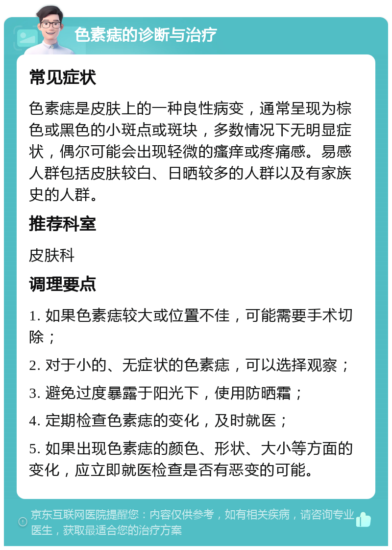 色素痣的诊断与治疗 常见症状 色素痣是皮肤上的一种良性病变，通常呈现为棕色或黑色的小斑点或斑块，多数情况下无明显症状，偶尔可能会出现轻微的瘙痒或疼痛感。易感人群包括皮肤较白、日晒较多的人群以及有家族史的人群。 推荐科室 皮肤科 调理要点 1. 如果色素痣较大或位置不佳，可能需要手术切除； 2. 对于小的、无症状的色素痣，可以选择观察； 3. 避免过度暴露于阳光下，使用防晒霜； 4. 定期检查色素痣的变化，及时就医； 5. 如果出现色素痣的颜色、形状、大小等方面的变化，应立即就医检查是否有恶变的可能。