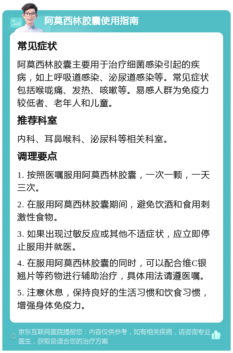 阿莫西林胶囊使用指南 常见症状 阿莫西林胶囊主要用于治疗细菌感染引起的疾病，如上呼吸道感染、泌尿道感染等。常见症状包括喉咙痛、发热、咳嗽等。易感人群为免疫力较低者、老年人和儿童。 推荐科室 内科、耳鼻喉科、泌尿科等相关科室。 调理要点 1. 按照医嘱服用阿莫西林胶囊，一次一颗，一天三次。 2. 在服用阿莫西林胶囊期间，避免饮酒和食用刺激性食物。 3. 如果出现过敏反应或其他不适症状，应立即停止服用并就医。 4. 在服用阿莫西林胶囊的同时，可以配合维C银翘片等药物进行辅助治疗，具体用法请遵医嘱。 5. 注意休息，保持良好的生活习惯和饮食习惯，增强身体免疫力。