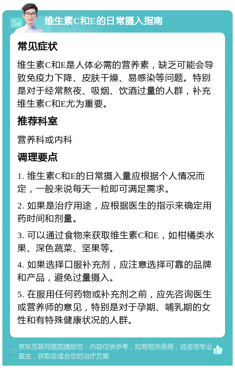 维生素C和E的日常摄入指南 常见症状 维生素C和E是人体必需的营养素，缺乏可能会导致免疫力下降、皮肤干燥、易感染等问题。特别是对于经常熬夜、吸烟、饮酒过量的人群，补充维生素C和E尤为重要。 推荐科室 营养科或内科 调理要点 1. 维生素C和E的日常摄入量应根据个人情况而定，一般来说每天一粒即可满足需求。 2. 如果是治疗用途，应根据医生的指示来确定用药时间和剂量。 3. 可以通过食物来获取维生素C和E，如柑橘类水果、深色蔬菜、坚果等。 4. 如果选择口服补充剂，应注意选择可靠的品牌和产品，避免过量摄入。 5. 在服用任何药物或补充剂之前，应先咨询医生或营养师的意见，特别是对于孕期、哺乳期的女性和有特殊健康状况的人群。