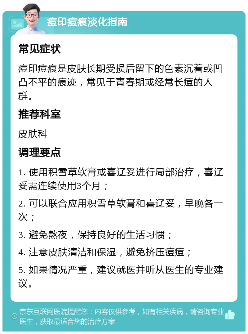 痘印痘痕淡化指南 常见症状 痘印痘痕是皮肤长期受损后留下的色素沉着或凹凸不平的痕迹，常见于青春期或经常长痘的人群。 推荐科室 皮肤科 调理要点 1. 使用积雪草软膏或喜辽妥进行局部治疗，喜辽妥需连续使用3个月； 2. 可以联合应用积雪草软膏和喜辽妥，早晚各一次； 3. 避免熬夜，保持良好的生活习惯； 4. 注意皮肤清洁和保湿，避免挤压痘痘； 5. 如果情况严重，建议就医并听从医生的专业建议。