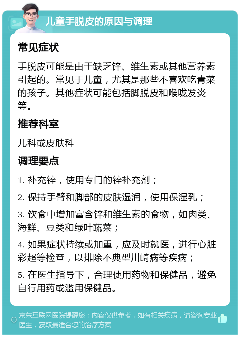 儿童手脱皮的原因与调理 常见症状 手脱皮可能是由于缺乏锌、维生素或其他营养素引起的。常见于儿童，尤其是那些不喜欢吃青菜的孩子。其他症状可能包括脚脱皮和喉咙发炎等。 推荐科室 儿科或皮肤科 调理要点 1. 补充锌，使用专门的锌补充剂； 2. 保持手臂和脚部的皮肤湿润，使用保湿乳； 3. 饮食中增加富含锌和维生素的食物，如肉类、海鲜、豆类和绿叶蔬菜； 4. 如果症状持续或加重，应及时就医，进行心脏彩超等检查，以排除不典型川崎病等疾病； 5. 在医生指导下，合理使用药物和保健品，避免自行用药或滥用保健品。