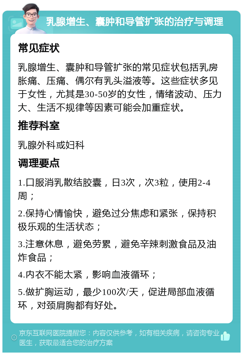 乳腺增生、囊肿和导管扩张的治疗与调理 常见症状 乳腺增生、囊肿和导管扩张的常见症状包括乳房胀痛、压痛、偶尔有乳头溢液等。这些症状多见于女性，尤其是30-50岁的女性，情绪波动、压力大、生活不规律等因素可能会加重症状。 推荐科室 乳腺外科或妇科 调理要点 1.口服消乳散结胶囊，日3次，次3粒，使用2-4周； 2.保持心情愉快，避免过分焦虑和紧张，保持积极乐观的生活状态； 3.注意休息，避免劳累，避免辛辣刺激食品及油炸食品； 4.内衣不能太紧，影响血液循环； 5.做扩胸运动，最少100次/天，促进局部血液循环，对颈肩胸都有好处。