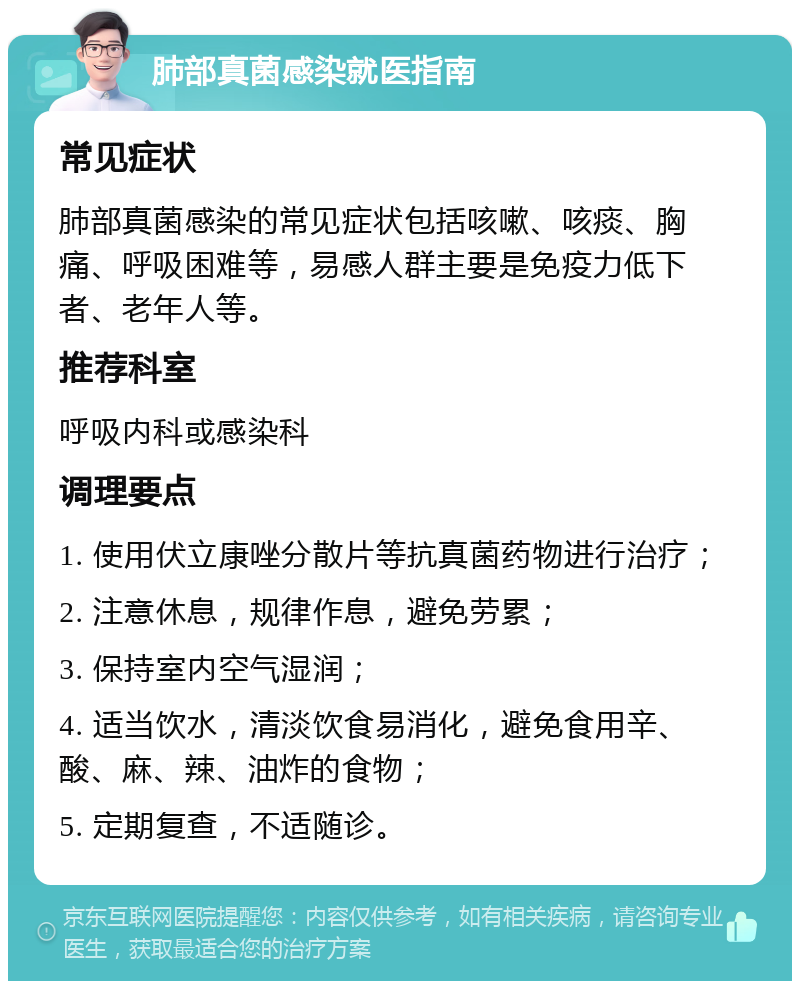 肺部真菌感染就医指南 常见症状 肺部真菌感染的常见症状包括咳嗽、咳痰、胸痛、呼吸困难等，易感人群主要是免疫力低下者、老年人等。 推荐科室 呼吸内科或感染科 调理要点 1. 使用伏立康唑分散片等抗真菌药物进行治疗； 2. 注意休息，规律作息，避免劳累； 3. 保持室内空气湿润； 4. 适当饮水，清淡饮食易消化，避免食用辛、酸、麻、辣、油炸的食物； 5. 定期复查，不适随诊。