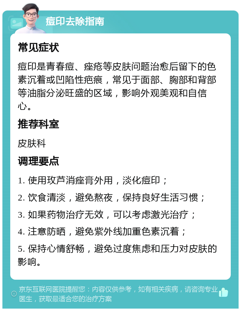 痘印去除指南 常见症状 痘印是青春痘、痤疮等皮肤问题治愈后留下的色素沉着或凹陷性疤痕，常见于面部、胸部和背部等油脂分泌旺盛的区域，影响外观美观和自信心。 推荐科室 皮肤科 调理要点 1. 使用玫芦消痤膏外用，淡化痘印； 2. 饮食清淡，避免熬夜，保持良好生活习惯； 3. 如果药物治疗无效，可以考虑激光治疗； 4. 注意防晒，避免紫外线加重色素沉着； 5. 保持心情舒畅，避免过度焦虑和压力对皮肤的影响。