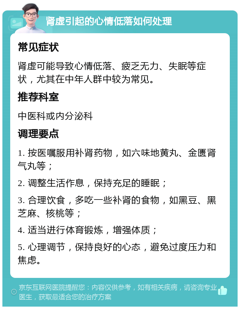 肾虚引起的心情低落如何处理 常见症状 肾虚可能导致心情低落、疲乏无力、失眠等症状，尤其在中年人群中较为常见。 推荐科室 中医科或内分泌科 调理要点 1. 按医嘱服用补肾药物，如六味地黄丸、金匮肾气丸等； 2. 调整生活作息，保持充足的睡眠； 3. 合理饮食，多吃一些补肾的食物，如黑豆、黑芝麻、核桃等； 4. 适当进行体育锻炼，增强体质； 5. 心理调节，保持良好的心态，避免过度压力和焦虑。