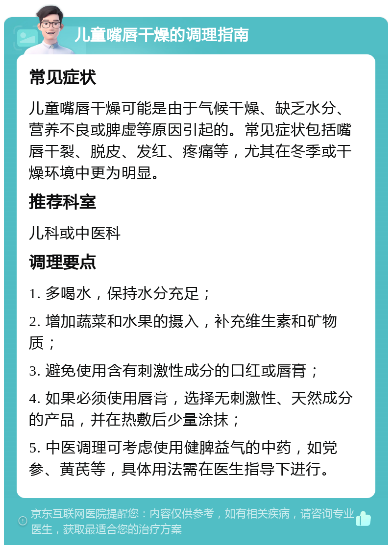 儿童嘴唇干燥的调理指南 常见症状 儿童嘴唇干燥可能是由于气候干燥、缺乏水分、营养不良或脾虚等原因引起的。常见症状包括嘴唇干裂、脱皮、发红、疼痛等，尤其在冬季或干燥环境中更为明显。 推荐科室 儿科或中医科 调理要点 1. 多喝水，保持水分充足； 2. 增加蔬菜和水果的摄入，补充维生素和矿物质； 3. 避免使用含有刺激性成分的口红或唇膏； 4. 如果必须使用唇膏，选择无刺激性、天然成分的产品，并在热敷后少量涂抹； 5. 中医调理可考虑使用健脾益气的中药，如党参、黄芪等，具体用法需在医生指导下进行。