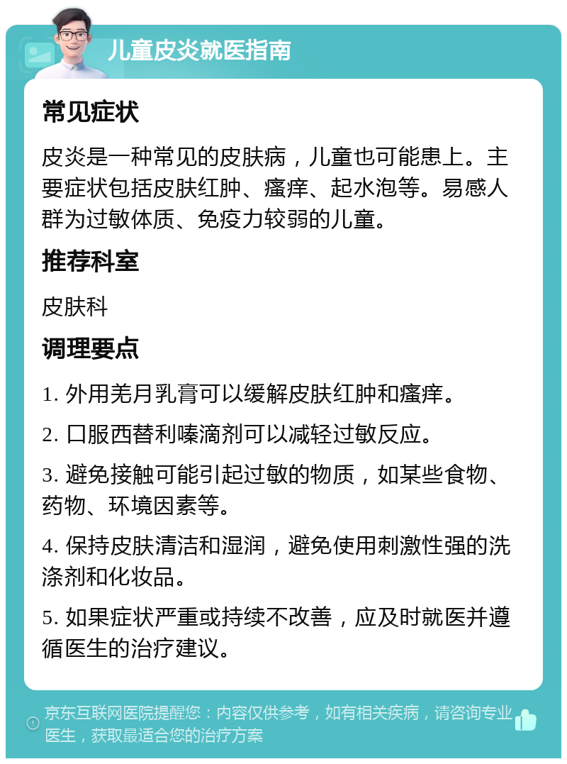 儿童皮炎就医指南 常见症状 皮炎是一种常见的皮肤病，儿童也可能患上。主要症状包括皮肤红肿、瘙痒、起水泡等。易感人群为过敏体质、免疫力较弱的儿童。 推荐科室 皮肤科 调理要点 1. 外用羌月乳膏可以缓解皮肤红肿和瘙痒。 2. 口服西替利嗪滴剂可以减轻过敏反应。 3. 避免接触可能引起过敏的物质，如某些食物、药物、环境因素等。 4. 保持皮肤清洁和湿润，避免使用刺激性强的洗涤剂和化妆品。 5. 如果症状严重或持续不改善，应及时就医并遵循医生的治疗建议。