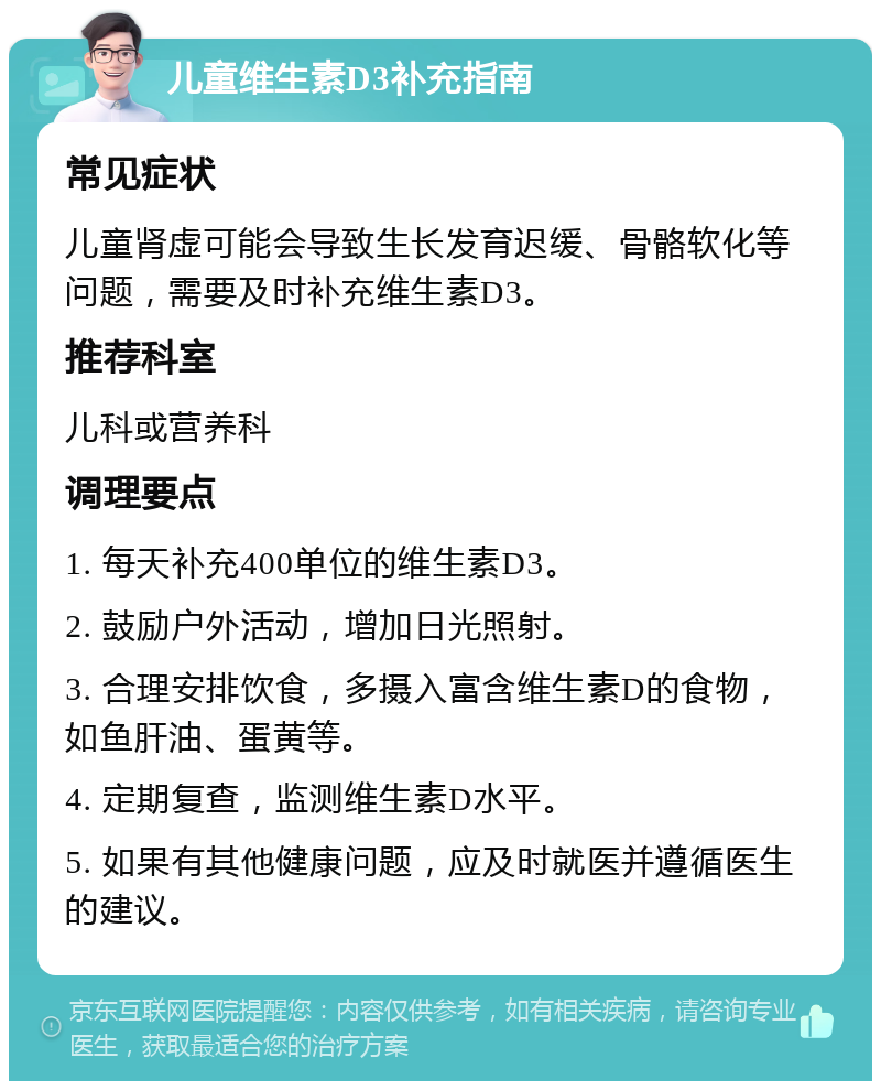 儿童维生素D3补充指南 常见症状 儿童肾虚可能会导致生长发育迟缓、骨骼软化等问题，需要及时补充维生素D3。 推荐科室 儿科或营养科 调理要点 1. 每天补充400单位的维生素D3。 2. 鼓励户外活动，增加日光照射。 3. 合理安排饮食，多摄入富含维生素D的食物，如鱼肝油、蛋黄等。 4. 定期复查，监测维生素D水平。 5. 如果有其他健康问题，应及时就医并遵循医生的建议。