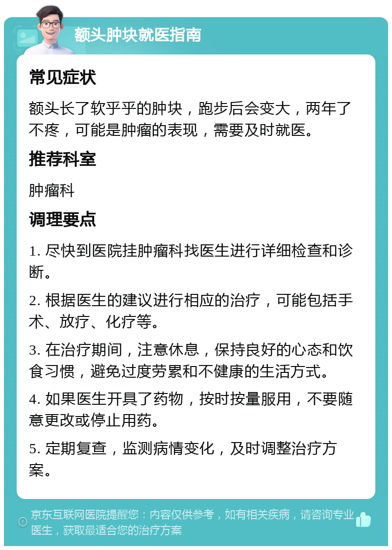 额头肿块就医指南 常见症状 额头长了软乎乎的肿块，跑步后会变大，两年了不疼，可能是肿瘤的表现，需要及时就医。 推荐科室 肿瘤科 调理要点 1. 尽快到医院挂肿瘤科找医生进行详细检查和诊断。 2. 根据医生的建议进行相应的治疗，可能包括手术、放疗、化疗等。 3. 在治疗期间，注意休息，保持良好的心态和饮食习惯，避免过度劳累和不健康的生活方式。 4. 如果医生开具了药物，按时按量服用，不要随意更改或停止用药。 5. 定期复查，监测病情变化，及时调整治疗方案。