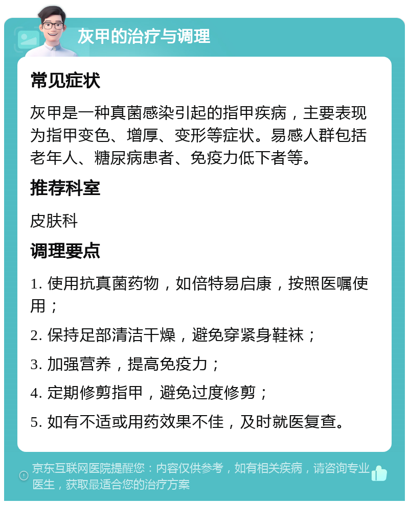 灰甲的治疗与调理 常见症状 灰甲是一种真菌感染引起的指甲疾病，主要表现为指甲变色、增厚、变形等症状。易感人群包括老年人、糖尿病患者、免疫力低下者等。 推荐科室 皮肤科 调理要点 1. 使用抗真菌药物，如倍特易启康，按照医嘱使用； 2. 保持足部清洁干燥，避免穿紧身鞋袜； 3. 加强营养，提高免疫力； 4. 定期修剪指甲，避免过度修剪； 5. 如有不适或用药效果不佳，及时就医复查。