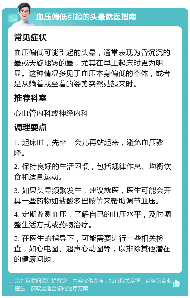 血压偏低引起的头晕就医指南 常见症状 血压偏低可能引起的头晕，通常表现为昏沉沉的晕或天旋地转的晕，尤其在早上起床时更为明显。这种情况多见于血压本身偏低的个体，或者是从躺着或坐着的姿势突然站起来时。 推荐科室 心血管内科或神经内科 调理要点 1. 起床时，先坐一会儿再站起来，避免血压骤降。 2. 保持良好的生活习惯，包括规律作息、均衡饮食和适量运动。 3. 如果头晕频繁发生，建议就医，医生可能会开具一些药物如盐酸多巴胺等来帮助调节血压。 4. 定期监测血压，了解自己的血压水平，及时调整生活方式或药物治疗。 5. 在医生的指导下，可能需要进行一些相关检查，如心电图、超声心动图等，以排除其他潜在的健康问题。