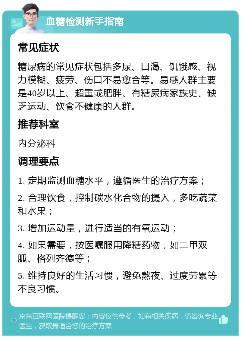 血糖检测新手指南 常见症状 糖尿病的常见症状包括多尿、口渴、饥饿感、视力模糊、疲劳、伤口不易愈合等。易感人群主要是40岁以上、超重或肥胖、有糖尿病家族史、缺乏运动、饮食不健康的人群。 推荐科室 内分泌科 调理要点 1. 定期监测血糖水平，遵循医生的治疗方案； 2. 合理饮食，控制碳水化合物的摄入，多吃蔬菜和水果； 3. 增加运动量，进行适当的有氧运动； 4. 如果需要，按医嘱服用降糖药物，如二甲双胍、格列齐德等； 5. 维持良好的生活习惯，避免熬夜、过度劳累等不良习惯。