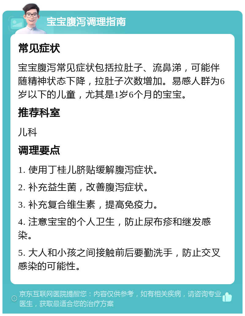 宝宝腹泻调理指南 常见症状 宝宝腹泻常见症状包括拉肚子、流鼻涕，可能伴随精神状态下降，拉肚子次数增加。易感人群为6岁以下的儿童，尤其是1岁6个月的宝宝。 推荐科室 儿科 调理要点 1. 使用丁桂儿脐贴缓解腹泻症状。 2. 补充益生菌，改善腹泻症状。 3. 补充复合维生素，提高免疫力。 4. 注意宝宝的个人卫生，防止尿布疹和继发感染。 5. 大人和小孩之间接触前后要勤洗手，防止交叉感染的可能性。