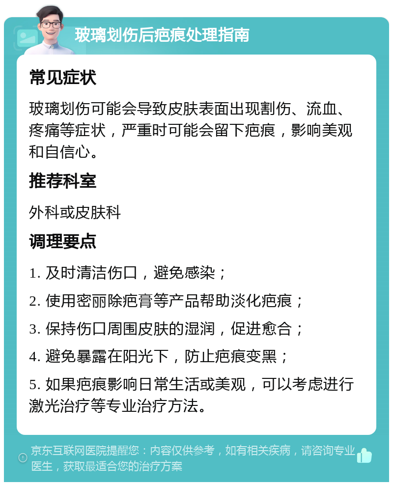 玻璃划伤后疤痕处理指南 常见症状 玻璃划伤可能会导致皮肤表面出现割伤、流血、疼痛等症状，严重时可能会留下疤痕，影响美观和自信心。 推荐科室 外科或皮肤科 调理要点 1. 及时清洁伤口，避免感染； 2. 使用密丽除疤膏等产品帮助淡化疤痕； 3. 保持伤口周围皮肤的湿润，促进愈合； 4. 避免暴露在阳光下，防止疤痕变黑； 5. 如果疤痕影响日常生活或美观，可以考虑进行激光治疗等专业治疗方法。