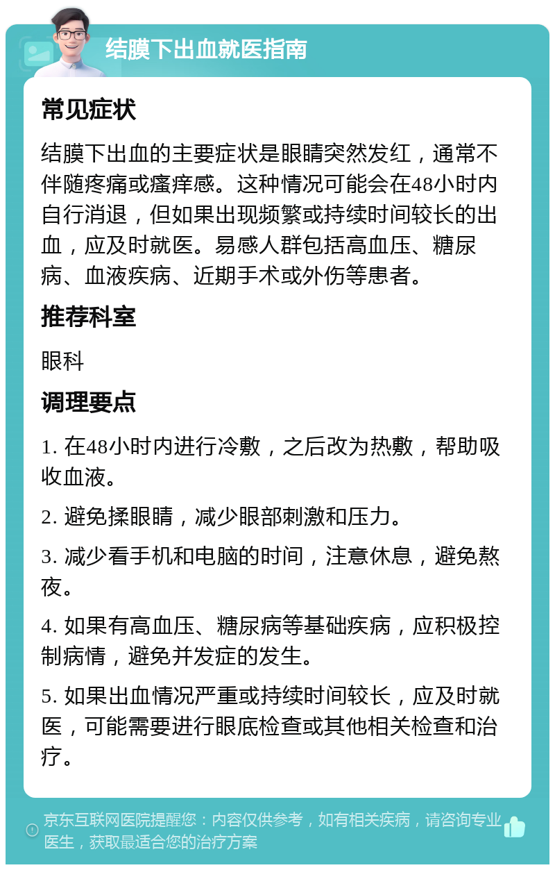 结膜下出血就医指南 常见症状 结膜下出血的主要症状是眼睛突然发红，通常不伴随疼痛或瘙痒感。这种情况可能会在48小时内自行消退，但如果出现频繁或持续时间较长的出血，应及时就医。易感人群包括高血压、糖尿病、血液疾病、近期手术或外伤等患者。 推荐科室 眼科 调理要点 1. 在48小时内进行冷敷，之后改为热敷，帮助吸收血液。 2. 避免揉眼睛，减少眼部刺激和压力。 3. 减少看手机和电脑的时间，注意休息，避免熬夜。 4. 如果有高血压、糖尿病等基础疾病，应积极控制病情，避免并发症的发生。 5. 如果出血情况严重或持续时间较长，应及时就医，可能需要进行眼底检查或其他相关检查和治疗。