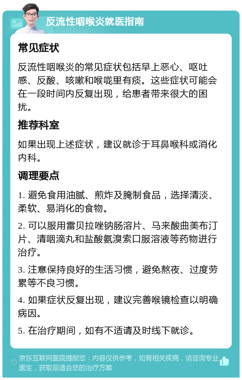 反流性咽喉炎就医指南 常见症状 反流性咽喉炎的常见症状包括早上恶心、呕吐感、反酸、咳嗽和喉咙里有痰。这些症状可能会在一段时间内反复出现，给患者带来很大的困扰。 推荐科室 如果出现上述症状，建议就诊于耳鼻喉科或消化内科。 调理要点 1. 避免食用油腻、煎炸及腌制食品，选择清淡、柔软、易消化的食物。 2. 可以服用雷贝拉唑钠肠溶片、马来酸曲美布汀片、清咽滴丸和盐酸氨溴索口服溶液等药物进行治疗。 3. 注意保持良好的生活习惯，避免熬夜、过度劳累等不良习惯。 4. 如果症状反复出现，建议完善喉镜检查以明确病因。 5. 在治疗期间，如有不适请及时线下就诊。